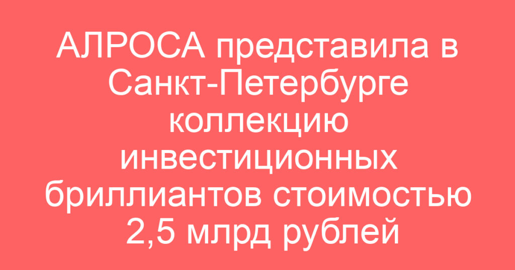 АЛРОСА представила в Санкт-Петербурге коллекцию инвестиционных бриллиантов стоимостью 2,5 млрд рублей