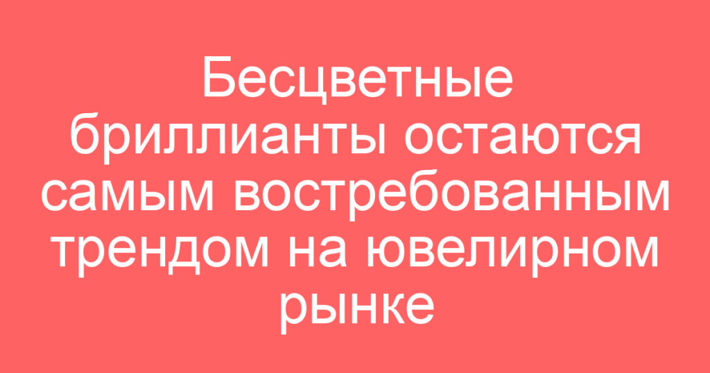 Бесцветные бриллианты остаются самым востребованным трендом на ювелирном рынке