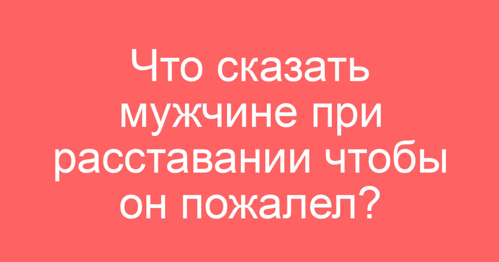 Что сказать мужчине при расставании чтобы он пожалел?