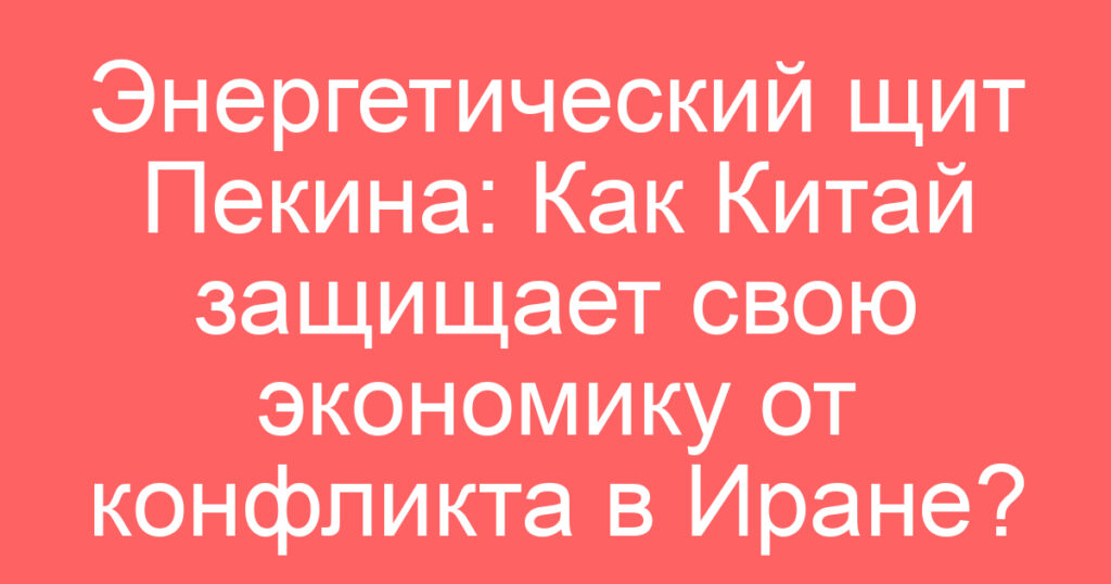 Энергетический щит Пекина: Как Китай защищает свою экономику от конфликта в Иране?