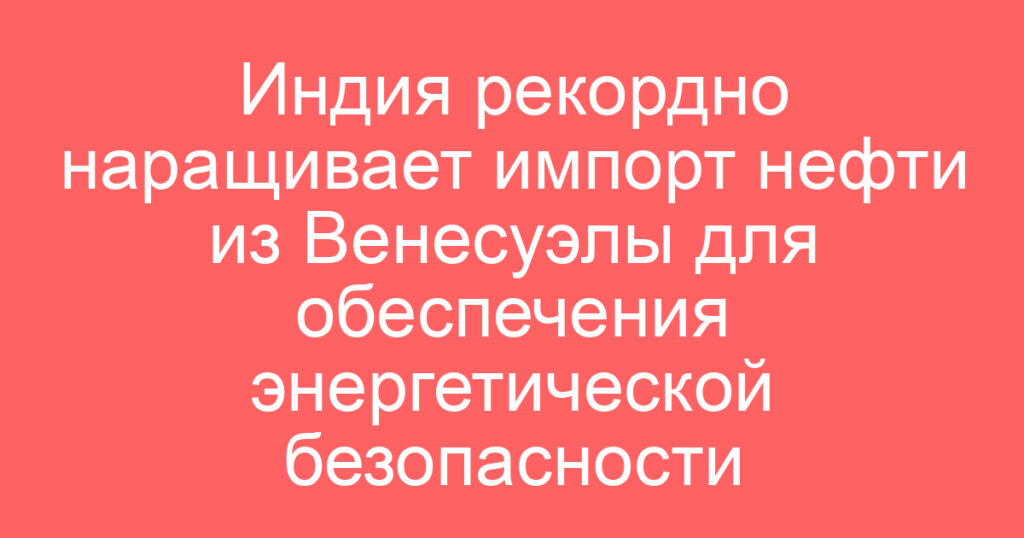 Индия рекордно наращивает импорт нефти из Венесуэлы для обеспечения энергетической безопасности