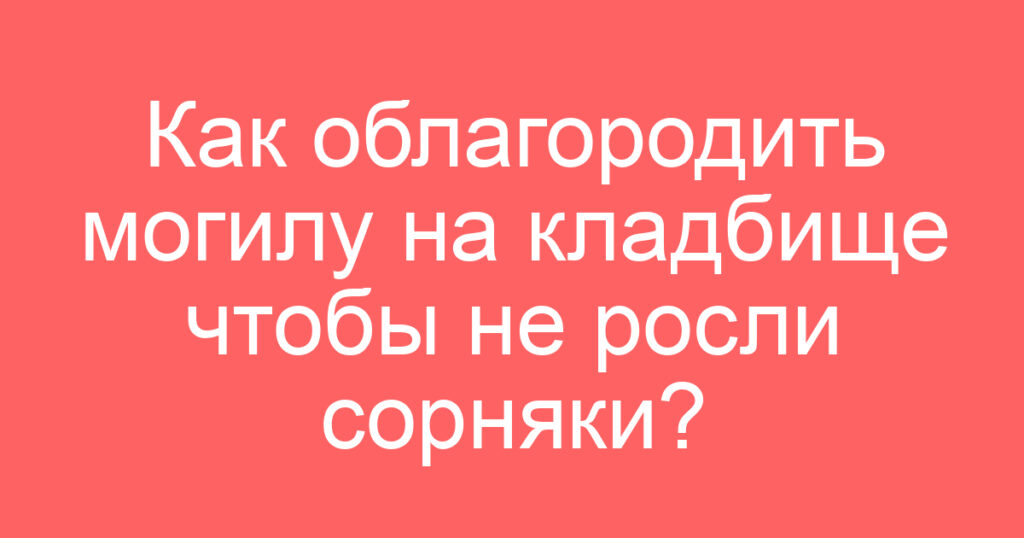 Как облагородить могилу на кладбище чтобы не росли сорняки?