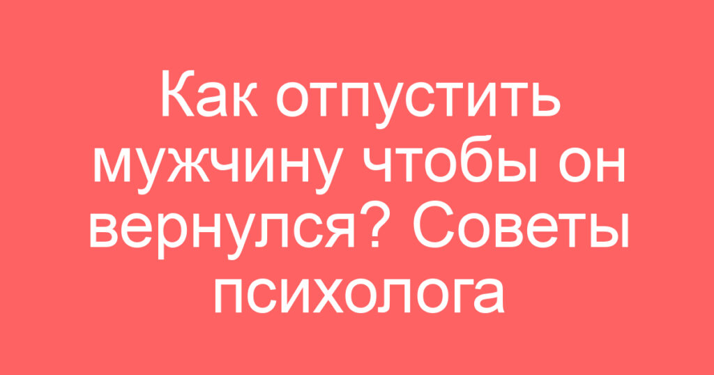Как отпустить мужчину чтобы он вернулся? Советы психолога