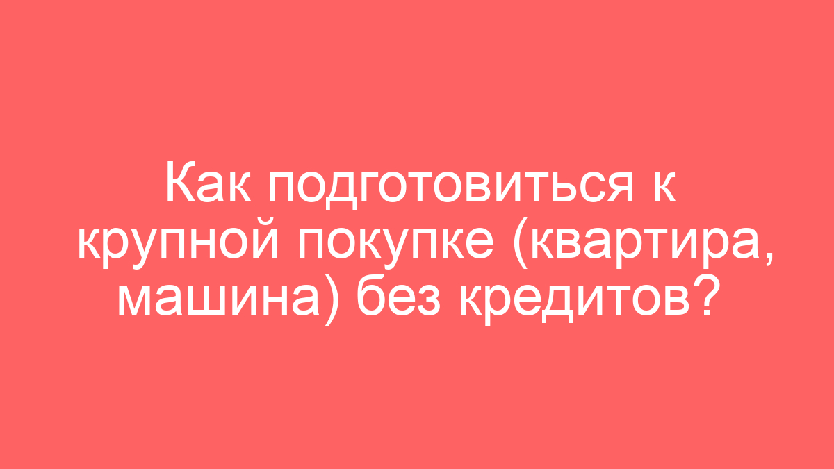 Как подготовиться к крупной покупке (квартира, машина) без кредитов?