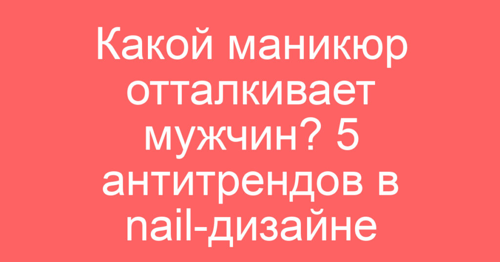 Какой маникюр отталкивает мужчин? 5 антитрендов в nail-дизайне