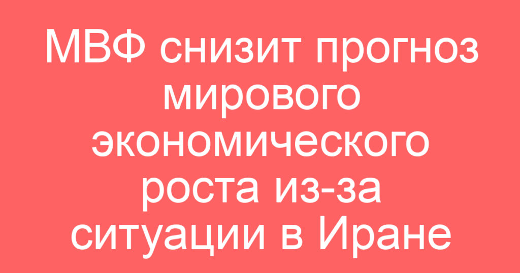 МВФ снизит прогноз мирового экономического роста из-за ситуации в Иране