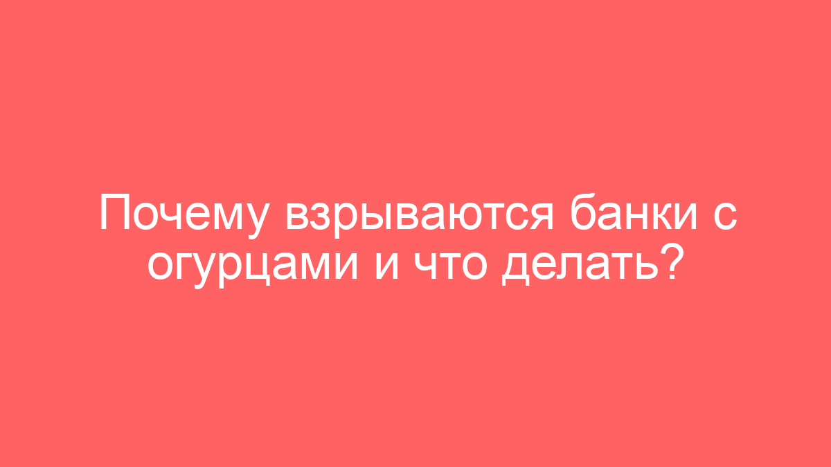 Почему взрываются банки с огурцами и что делать?