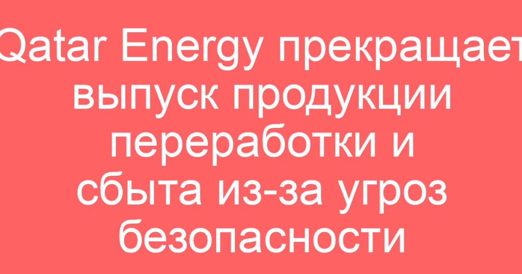 Qatar Energy прекращает выпуск продукции переработки и сбыта из-за угроз безопасности