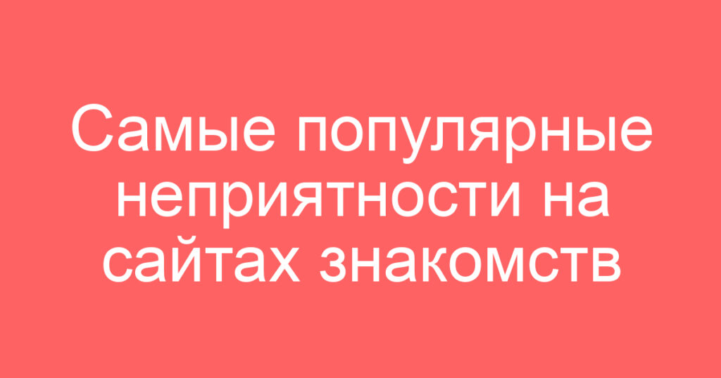 Самые популярные неприятности на сайтах знакомств