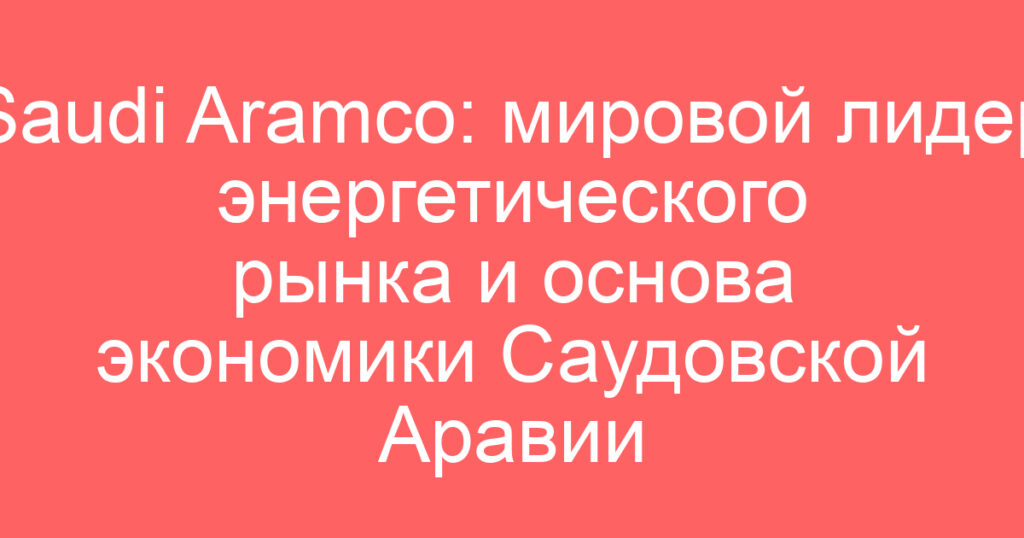 Saudi Aramco: мировой лидер энергетического рынка и основа экономики Саудовской Аравии