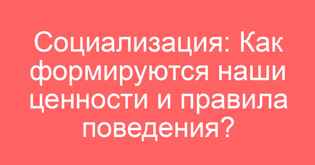Социализация: Как формируются наши ценности и правила поведения?