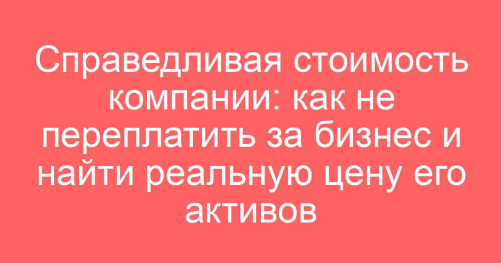 Справедливая стоимость компании: как не переплатить за бизнес и найти реальную цену его активов