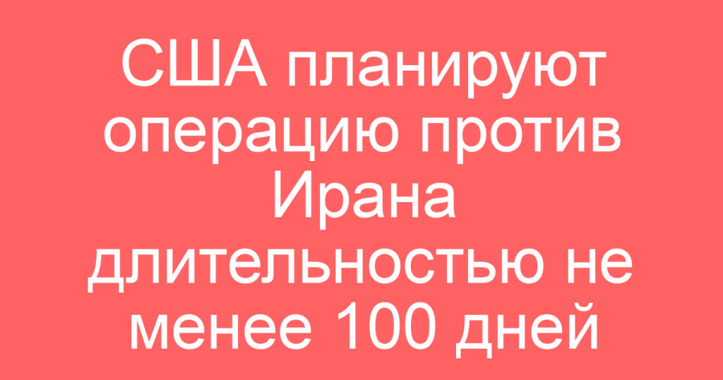 США планируют операцию против Ирана длительностью не менее 100 дней