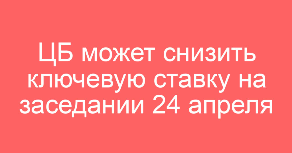 ЦБ может снизить ключевую ставку на заседании 24 апреля