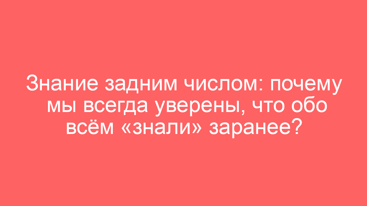 Знание задним числом: почему мы всегда уверены, что обо всём «знали» заранее?